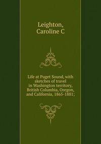 Life at Puget Sound, with sketches of travel in Washington territory, British Columbia, Oregon, and California, 1865-1881;