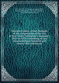 Historical index to the Manuals of the corporation of the city of New York ("Valentine's manuals") 1841 to 1870, consisting of two thousand three hundred and twenty-five references