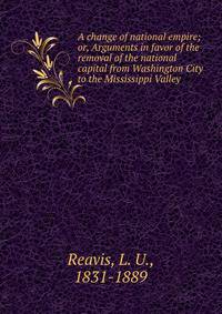 A change of national empire; or, Arguments in favor of the removal of the national capital from Washington City to the Mississippi Valley