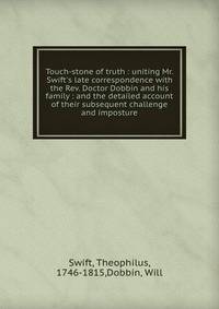 Touch-stone of truth : uniting Mr. Swift's late correspondence with the Rev. Doctor Dobbin and his family : and the detailed account of their subsequent challenge and imposture