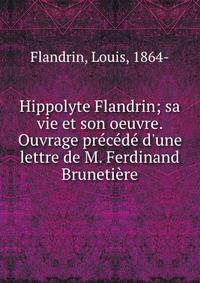 Hippolyte Flandrin; sa vie et son oeuvre. Ouvrage pr?c?d? d'une lettre de M. Ferdinand Bruneti?re