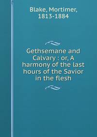 Gethsemane and Calvary : or, A harmony of the last hours of the Savior in the flesh