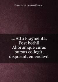 L. Attii Fragmenta, Post bothll Aliorumque curas bursus collegit, disposuit, emendavit