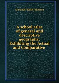 A school atlas of general and descriptive geography: Exhibiting the Actual and Comparative .