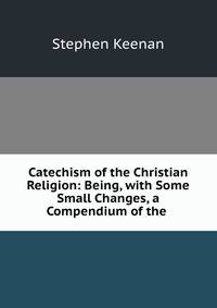 Catechism of the Christian Religion: Being, with Some Small Changes, a Compendium of the .