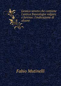 Lessico veneto che contiene l'antica fraseologia volgare e forense: l'indicazione di alcune .