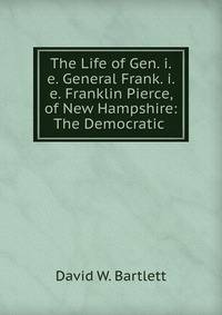 The Life of Gen. i.e. General Frank. i.e. Franklin Pierce, of New Hampshire: The Democratic .