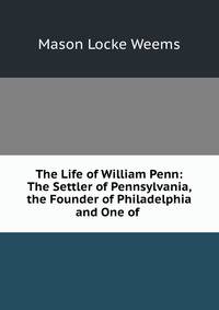 The Life of William Penn: The Settler of Pennsylvania, the Founder of Philadelphia and One of .