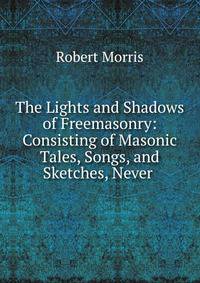The Lights and Shadows of Freemasonry: Consisting of Masonic Tales, Songs, and Sketches, Never .