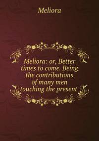 Meliora: or, Better times to come. Being the contributions of many men touching the present .