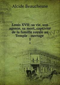 Louis XVII: sa vie, son agonie, sa mort, captivit de la famille royale au Temple : ouvrage .. 1