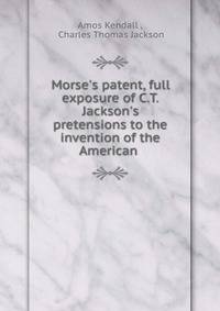 Morse's patent, full exposure of C.T. Jackson's pretensions to the invention of the American .