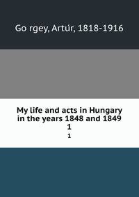 My life and acts in Hungary in the years 1848 and 1849. 1