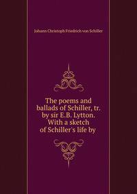 The poems and ballads of Schiller, tr. by sir E.B. Lytton. With a sketch of Schiller's life by .