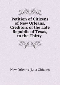 Petition of Citizens of New Orleans, Creditors of the Late Republic of Texas, to the Thirty .