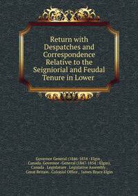 Return with Despatches and Correspondence Relative to the Seigniorial and Feudal Tenure in Lower .