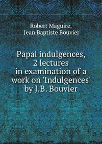 Papal indulgences, 2 lectures in examination of a work on 'Indulgences' by J.B. Bouvier.