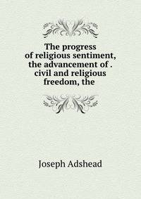 The progress of religious sentiment, the advancement of . civil and religious freedom, the .