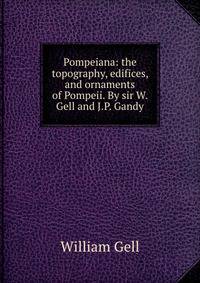 Pompeiana: the topography, edifices, and ornaments of Pompeii. By sir W. Gell and J.P. Gandy