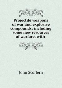 Projectile weapons of war and explosive compounds: including some new resources of warfare, with .
