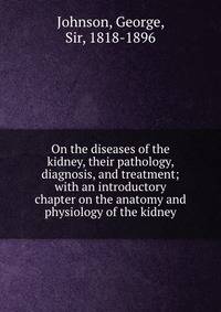On the diseases of the kidney, their pathology, diagnosis, and treatment; with an introductory chapter on the anatomy and physiology of the kidney