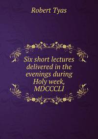 Six short lectures delivered in the evenings during Holy week, MDCCCLI.
