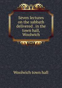 Seven lectures on the sabbath delivered . in the town hall, Woolwich