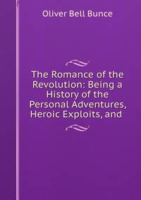 The Romance of the Revolution: Being a History of the Personal Adventures, Heroic Exploits, and .