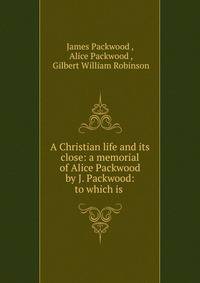 A Christian life and its close: a memorial of Alice Packwood by J. Packwood: to which is .