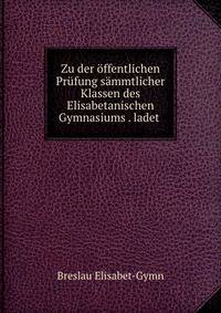 Zu der offentlichen Prufung sammtlicher Klassen des Elisabetanischen Gymnasiums . ladet .