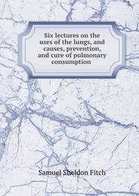 Six lectures on the uses of the lungs, and causes, prevention, and cure of pulmonary consumption .