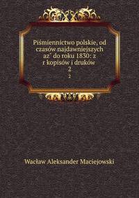 Pismiennictwo polskie, od czasow najdawniejszych az? do roku 1830: z r?kopisow i drukow .