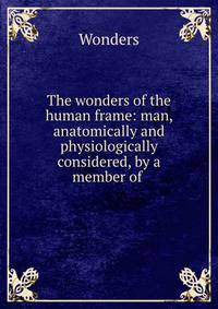 The wonders of the human frame: man, anatomically and physiologically considered, by a member of .