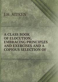 A CLASS BOOK OF ELOCUTION, EMBRACING PRINCIPLES AND EXERCISES AND A COPIOUS SELECTION OF .