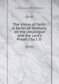 The Vision of Faith: A Series of Sermons on the Decalogue and the Lord's Prayer / by I. D .