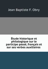Etude historique et philologique sur le participe passe, francais et sur ses verbes auxiliaires .
