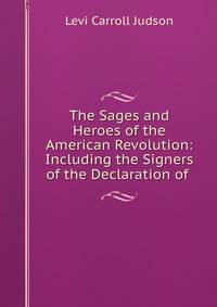 The Sages and Heroes of the American Revolution: Including the Signers of the Declaration of .