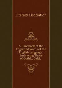 A Handbook of the Engrafted Words of the English Language: Embracing Those of Gothic, Celtic .