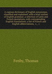 A copious dictionary of English synonymes, classified and explained; with a brief outline of English grammar; a selection of Latin and French quotations, with corresponding English translations; a list of French and English abbreviations, &amp;c., &a