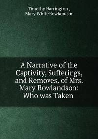 A Narrative of the Captivity, Sufferings, and Removes, of Mrs. Mary Rowlandson: Who was Taken .