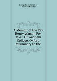 A Memoir of the Rev. Henry Watson Fox, B.A.: Of Wadham College, Oxford, Missionary to the .