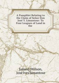 A Pamphlet Relating to the Claim of Senor Don Jose Y. Limantour: To Four Leagues of Land in the .