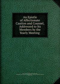 An Epistle of Affectionate Caution and Counsel, Addressed to Its Members by the Yearly Meeting .