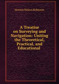 A Treatise on Surveying and Navigation: Uniting the Theoretical, Practical, and Educational .