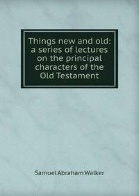 Things new and old: a series of lectures on the principal characters of the Old Testament