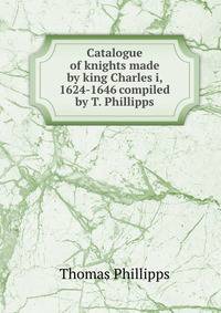 Catalogue of knights made by king Charles i, 1624-1646 compiled by T. Phillipps.
