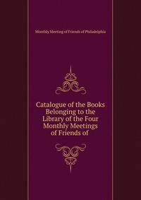 Catalogue of the Books Belonging to the Library of the Four Monthly Meetings of Friends of .