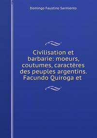 Civilisation et barbarie: moeurs, coutumes, caracteres des peuples argentins. Facundo Quiroga et .
