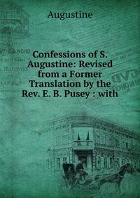 Confessions of S. Augustine: Revised from a Former Translation by the Rev. E. B. Pusey : with .