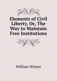 Elements of Civil Liberty, Or, The Way to Maintain Free Institutions.